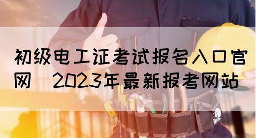 初级电工证考试报名入口官网（2023年最新报考网站）