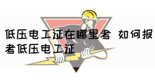 低压电工证在哪里考 如何报考低压电工证