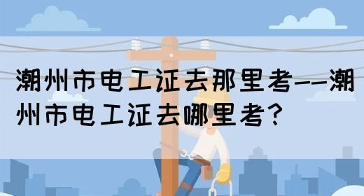 潮州市电工证去那里考--潮州市电工证去哪里考？(图1)