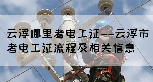 云浮哪里考电工证--云浮市考电工证流程及相关信息(图1)