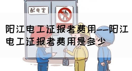 阳江电工证报考费用--阳江电工证报考费用是多少