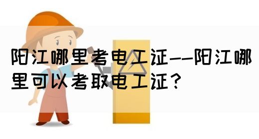 阳江哪里考电工证--阳江哪里可以考取电工证？(图1)