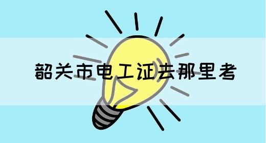 韶关市电工证去那里考