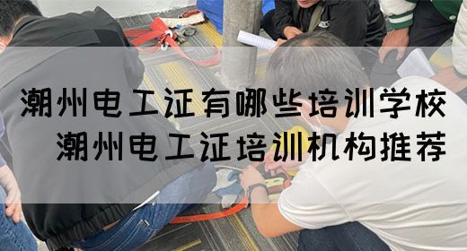 潮州电工证有哪些培训学校（​潮州电工证培训机构推荐）