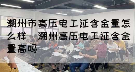 潮州市高压电工证含金量怎么样（潮州高压电工证含金量高吗）(图1)