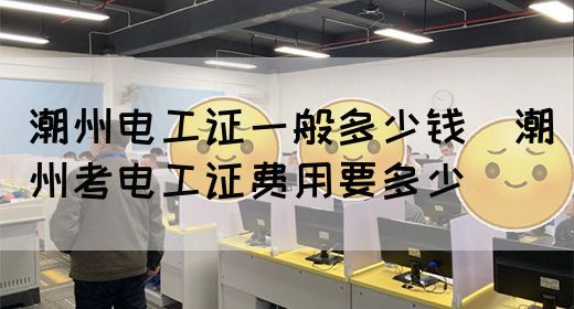 潮州电工证一般多少钱（潮州考电工证费用要多少）(图1)