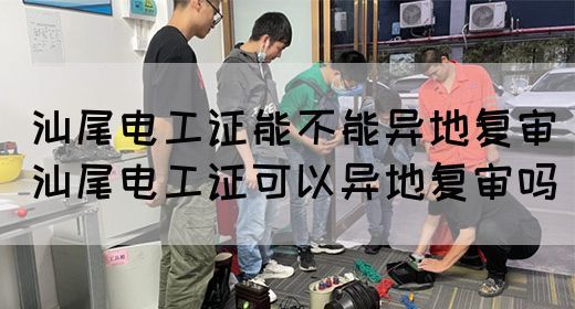 汕尾电工证能不能异地复审（汕尾电工证可以异地复审吗）(图1)