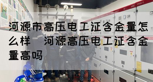 河源市高压电工证含金量怎么样（河源高压电工证含金量高吗）