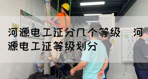 河源电工证分几个等级（河源电工证等级划分）