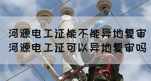 河源电工证能不能异地复审（河源电工证可以异地复审吗）