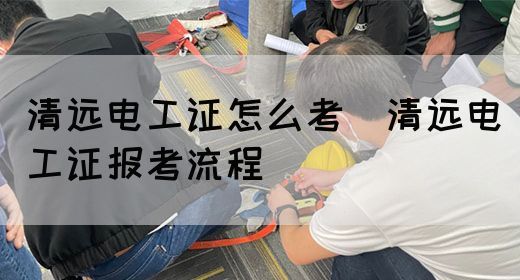 清远电工证怎么考（清远电工证报考流程）(图1)