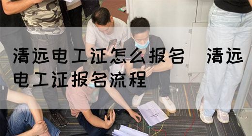 清远电工证怎么报名（清远电工证报名流程）(图1)