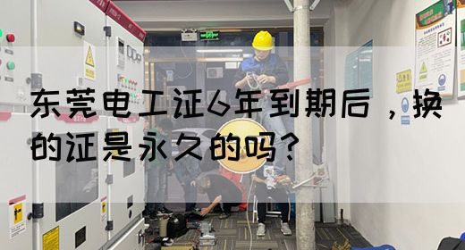 东莞电工证6年到期后，换的证是永久的吗？(图1)