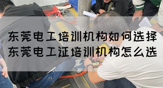 东莞电工培训机构如何选择（东莞电工证培训机构怎么选）(图1)