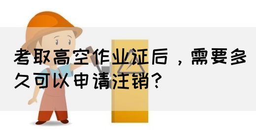 考取高空作业证后，需要多久可以申请注销？