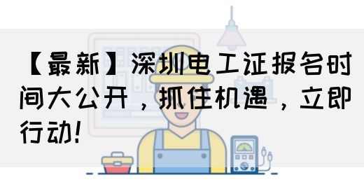 【最新】深圳电工证报名时间大公开，抓住机遇，立即行动！