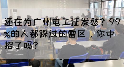 还在为广州电工证发愁？99%的人都踩过的雷区，你中招了吗？