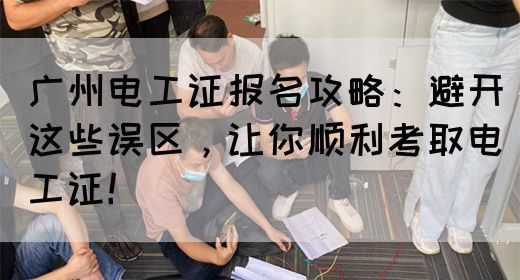 广州电工证报名攻略：避开这些误区，让你顺利考取电工证！